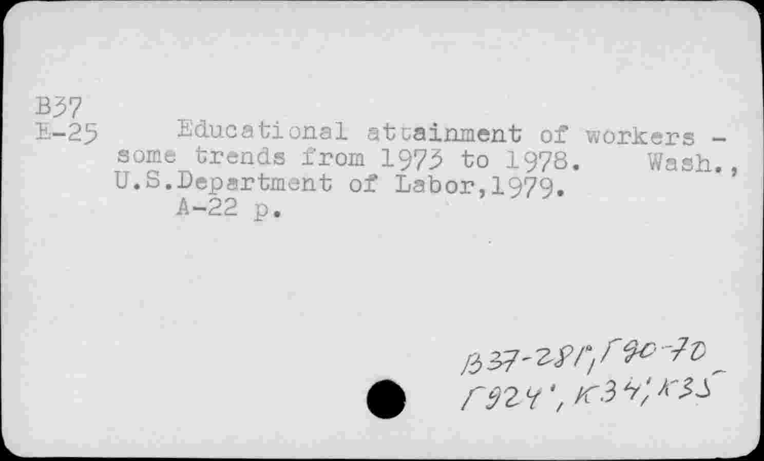 ﻿B37
E-25 Educational attainment of workers -some trends from 1979 to 1978. Wash., U.S.Department of Labor,1979.
A-22 p.